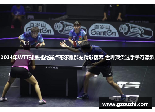 2024年WTT球星挑战赛卢布尔雅那站精彩落幕 世界顶尖选手争夺激烈