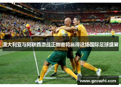 澳大利亚与阿联酋激战正酣谁将赢得这场国际足球盛宴