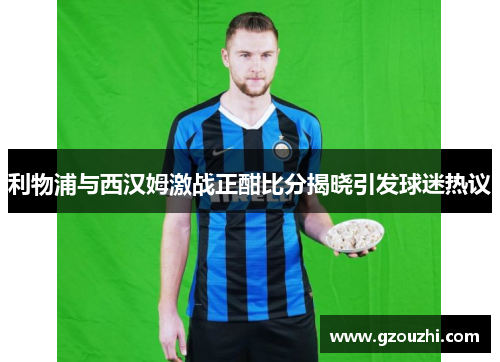 利物浦与西汉姆激战正酣比分揭晓引发球迷热议