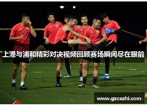 上港与浦和精彩对决视频回顾赛场瞬间尽在眼前